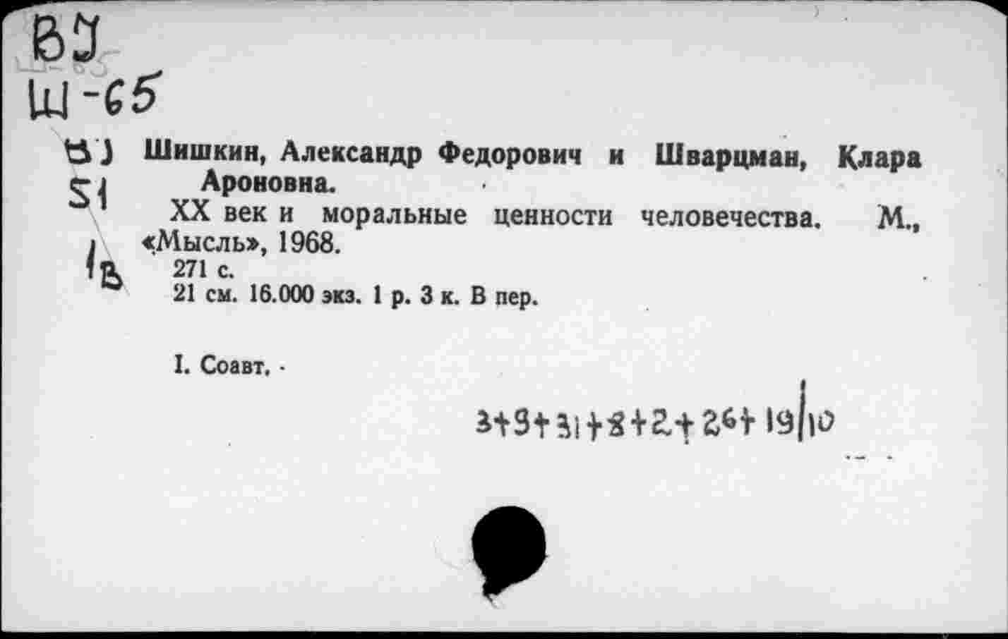 ﻿^5} Шишкин, Александр Федорович и Шварцман, Клара 1 Ароновна.
1 XX век и моральные ценности человечества. М., I «Мысль», 1968.
1а 271с.
21 см. 16.000 экз. 1 р. 3 к. В пер.
I. Соавт. -
*131 Ц 1«+2.1	19||0